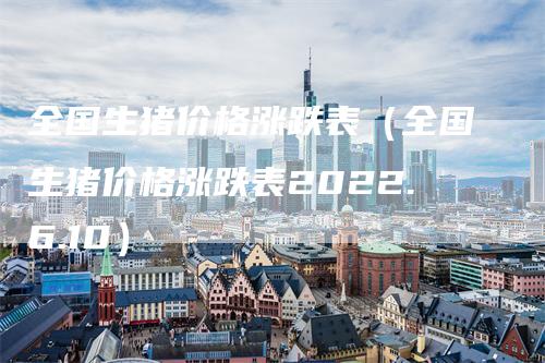 全国生猪价格涨跌表（全国生猪价格涨跌表2022.6.10）