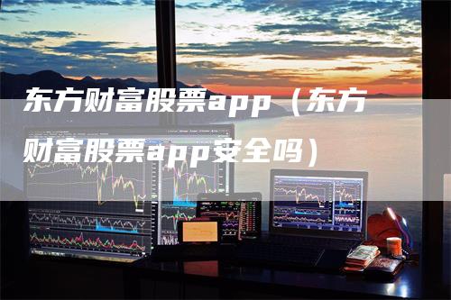 东方财富股票app（东方财富股票app安全吗）