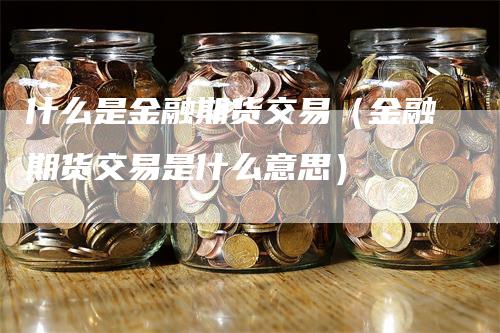 什么是金融期货交易（金融期货交易是什么意思）