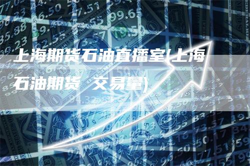 上海期货石油直播室(上海石油期货 交易量)