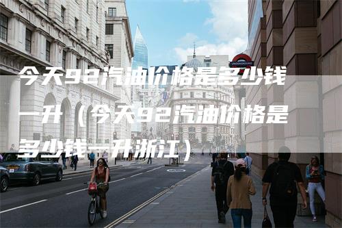 今天92汽油价格是多少钱一升（今天92汽油价格是多少钱一升浙江）