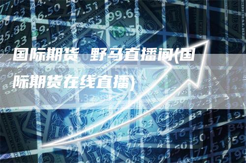 国际期货 野马直播间(国际期货在线直播)