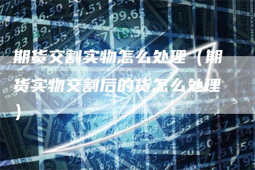 期货交割实物怎么处理（期货实物交割后的货怎么处理）
