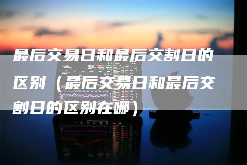 最后交易日和最后交割日的区别（最后交易日和最后交割日的区别在哪）
