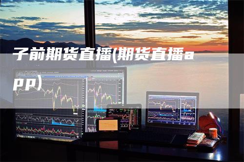 子前期货直播(期货直播app)