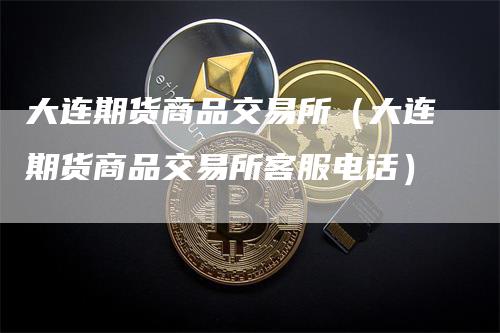 大连期货商品交易所（大连期货商品交易所客服电话）