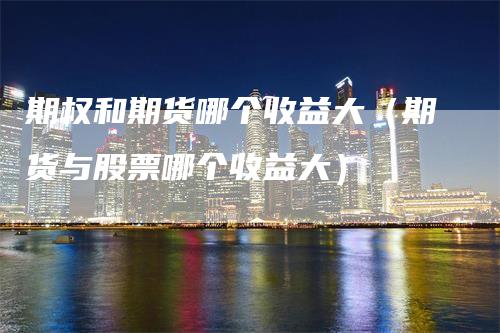 期权和期货哪个收益大（期货与股票哪个收益大）