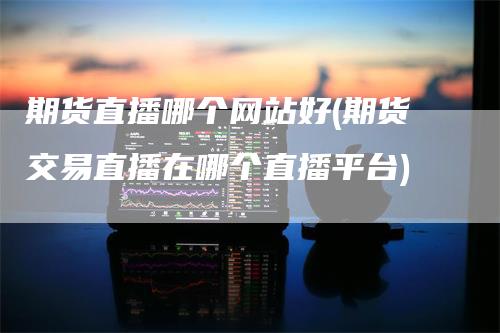 期货直播哪个网站好(期货交易直播在哪个直播平台)