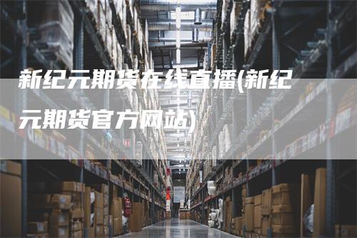 新纪元期货在线直播(新纪元期货官方网站)