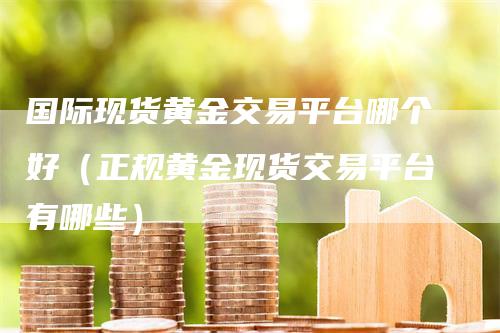 国际现货黄金交易平台哪个好（正规黄金现货交易平台有哪些）