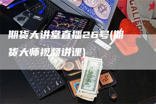 期货大讲堂直播26号(期货大师视频讲课)