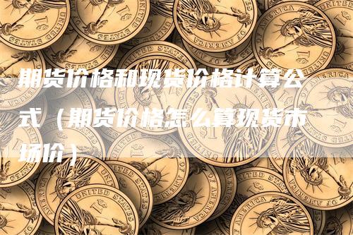 期货价格和现货价格计算公式（期货价格怎么算现货市场价）