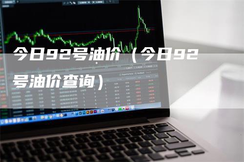 今日92号油价（今日92号油价查询）