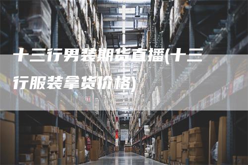 十三行男装期货直播(十三行服装拿货价格)