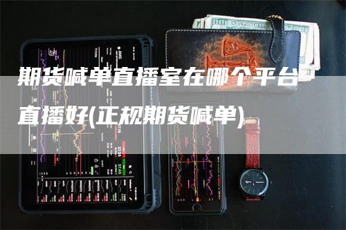 期货喊单直播室在哪个平台直播好(正规期货喊单)