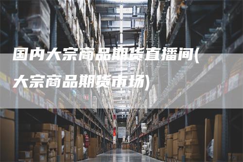 国内大宗商品期货直播间(大宗商品期货市场)