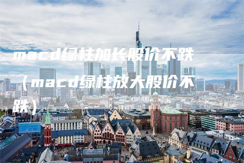 macd绿柱加长股价不跌（macd绿柱放大股价不跌）