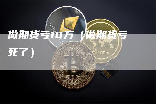 做期货亏10万（做期货亏死了）
