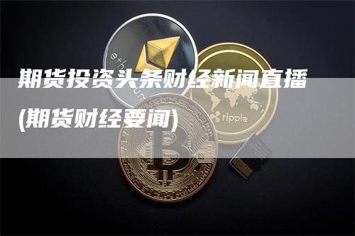 期货投资头条财经新闻直播(期货财经要闻)