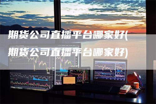 期货公司直播平台哪家好(期货公司直播平台哪家好)