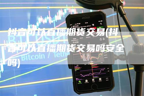 抖音可以直播期货交易(抖音可以直播期货交易吗安全吗)