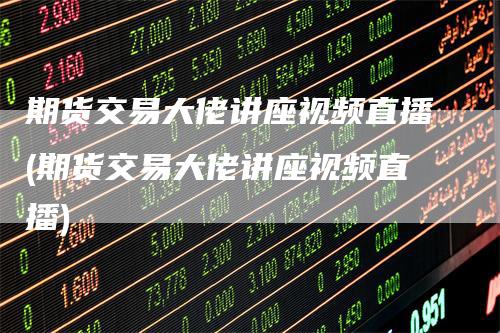 期货交易大佬讲座视频直播(期货交易大佬讲座视频直播)