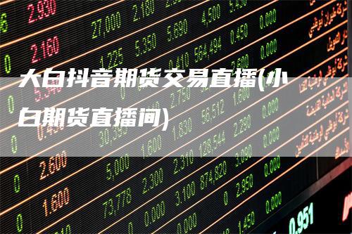 大白抖音期货交易直播(小白期货直播间)