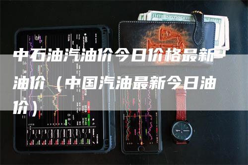 中石油汽油价今日价格最新油价（中国汽油最新今日油价）