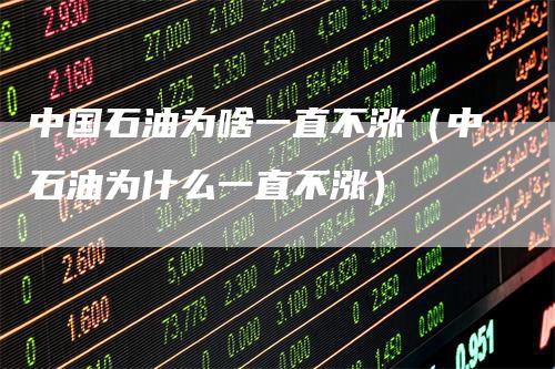 中国石油为啥一直不涨（中石油为什么一直不涨）