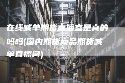 在线喊单期货直播室是真的吗吗(国内期货商品期货喊单直播间)