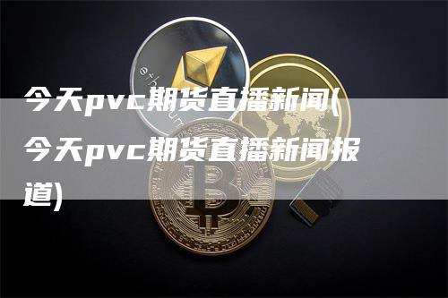 今天pvc期货直播新闻(今天pvc期货直播新闻报道)
