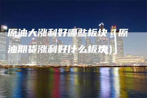 原油大涨利好哪些板块（原油期货涨利好什么板块）