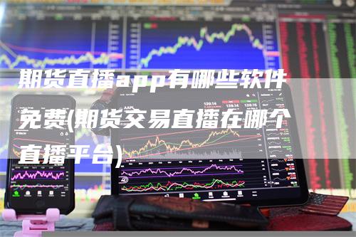期货直播app有哪些软件免费(期货交易直播在哪个直播平台)