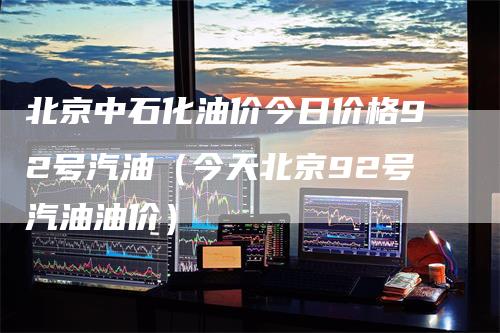 北京中石化油价今日价格92号汽油（今天北京92号汽油油价）