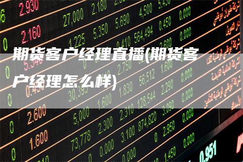 期货客户经理直播(期货客户经理怎么样)