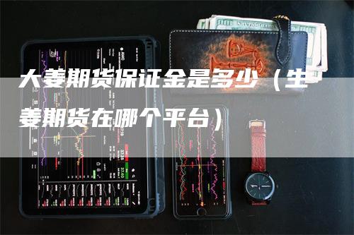 大姜期货保证金是多少（生姜期货在哪个平台）