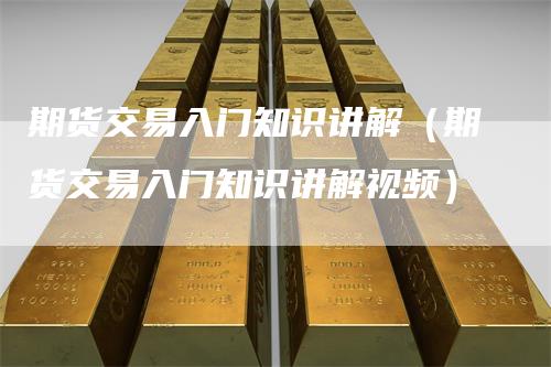 期货交易入门知识讲解（期货交易入门知识讲解视频）