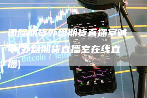 国际期货外盘期货直播室喊单(外盘期货直播室在线直播)-新惠期货