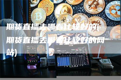 期货直播去哪看比较好的(期货直播去哪看比较好的网站)