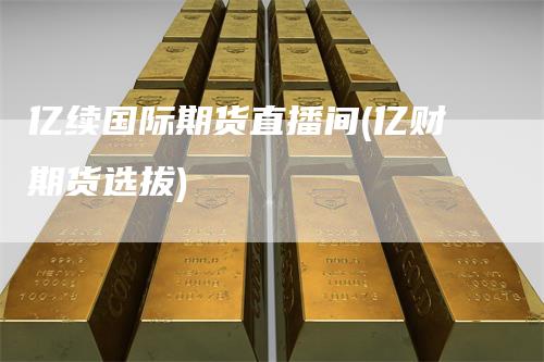 亿续国际期货直播间(亿财期货选拔)