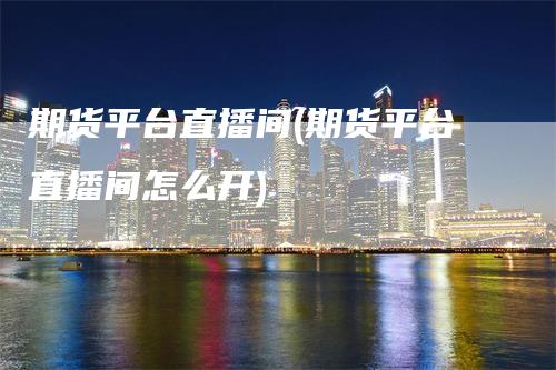 期货平台直播间(期货平台直播间怎么开)