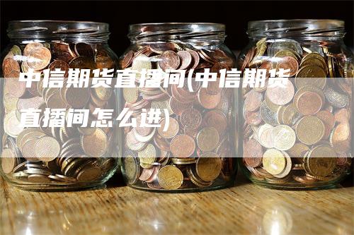 中信期货直播间(中信期货直播间怎么进)