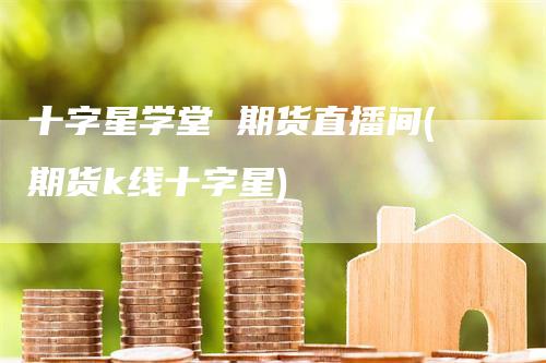 十字星学堂 期货直播间(期货k线十字星)