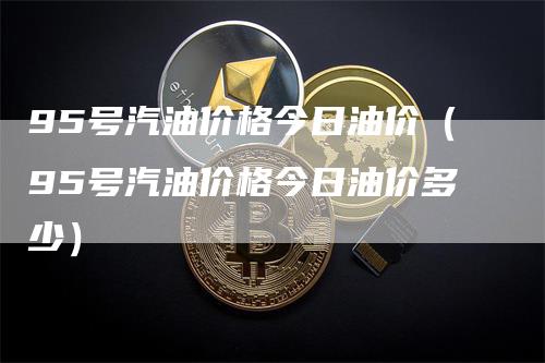 95号汽油价格今日油价（95号汽油价格今日油价多少）
