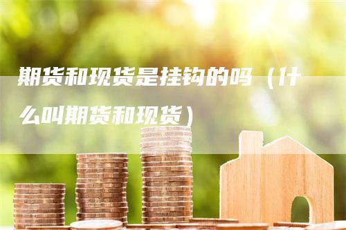 期货和现货是挂钩的吗（什么叫期货和现货）