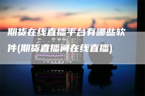 期货在线直播平台有哪些软件(期货直播间在线直播)