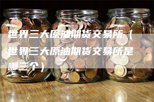 世界三大原油期货交易所（世界三大原油期货交易所是哪三个）