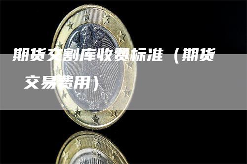 期货交割库收费标准（期货 交易费用）
