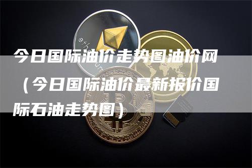 今日国际油价走势图油价网（今日国际油价最新报价国际石油走势图）