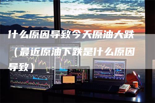 什么原因导致今天原油大跌（最近原油下跌是什么原因导致）